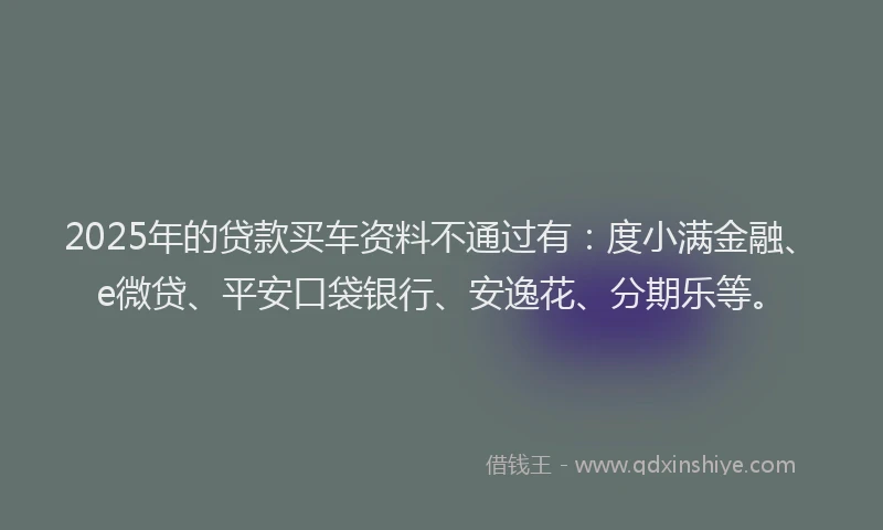 2025年的贷款买车资料不通过有：度小满金融、e微贷、平安口袋银行、安逸花、分期乐等。