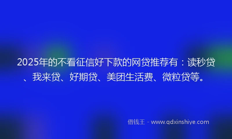 2025年的不看征信好下款的网贷推荐有：读秒贷、我来贷、好期贷、美团生活费、微粒贷等。