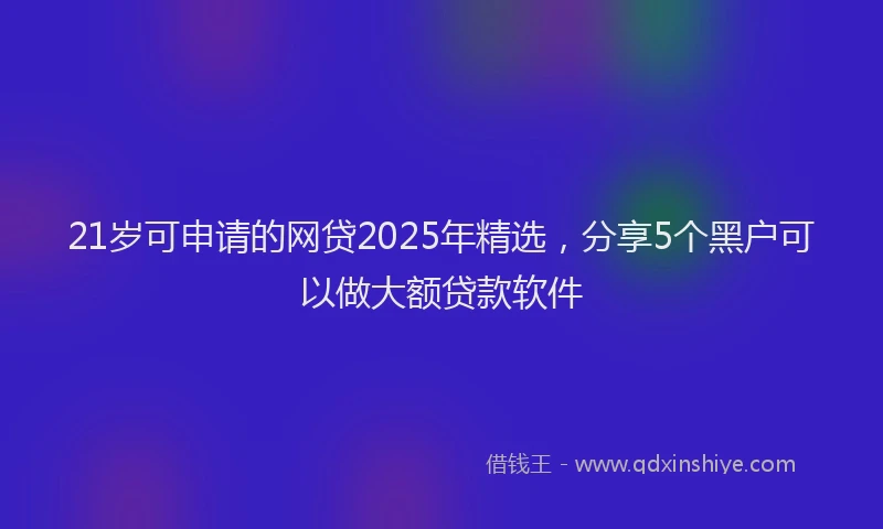 21岁可申请的网贷2025年精选，分享5个黑户可以做大额贷款软件