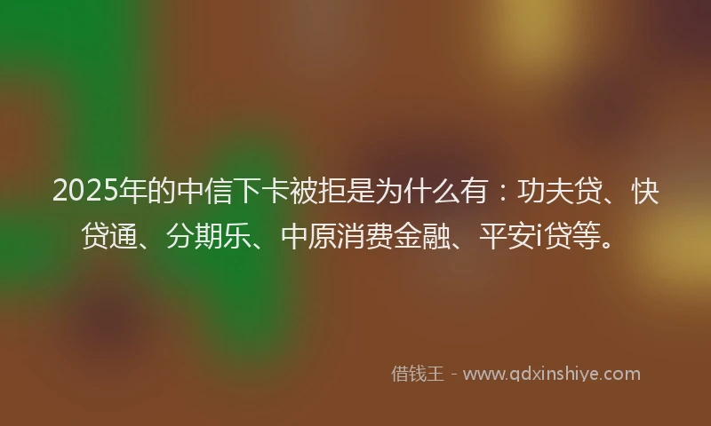 2025年的中信下卡被拒是为什么有：功夫贷、快贷通、分期乐、中原消费金融、平安i贷等。