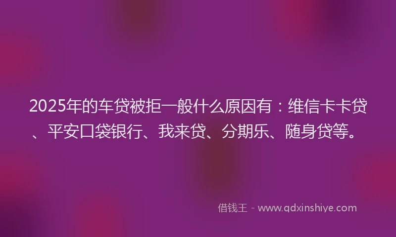 2025年的车贷被拒一般什么原因有：维信卡卡贷、平安口袋银行、我来贷、分期乐、随身贷等。