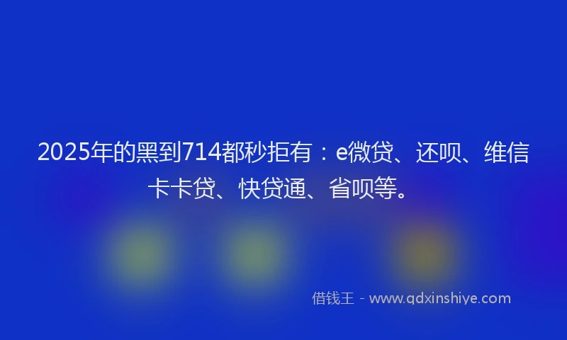 2025年的黑到714都秒拒有：e微贷、还呗、维信卡卡贷、快贷通、省呗等。
