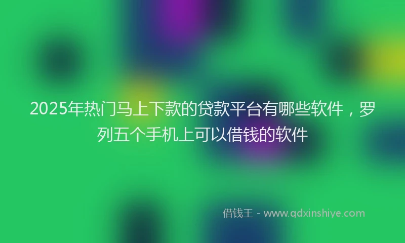 2025年热门马上下款的贷款平台有哪些软件，罗列五个手机上可以借钱的软件