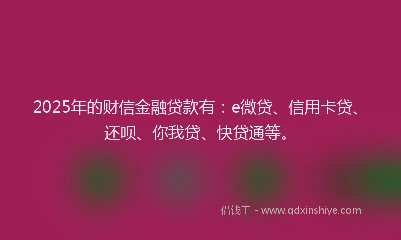 2025年的财信金融贷款有：e微贷、信用卡贷、还呗、你我贷、快贷通等。