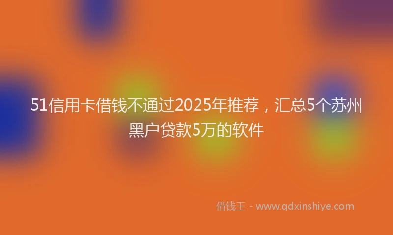 51信用卡借钱不通过2025年推荐，汇总5个苏州黑户贷款5万的软件