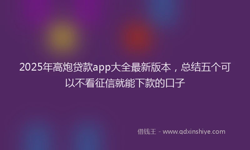2025年高炮贷款app大全最新版本，总结五个可以不看征信就能下款的口子