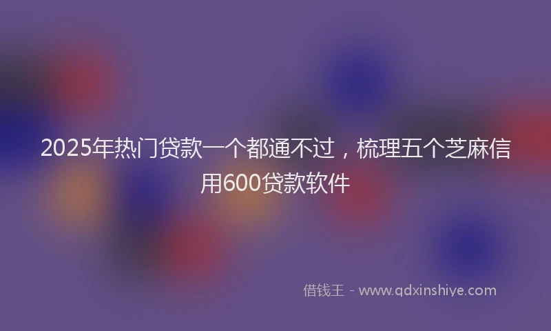 2025年热门贷款一个都通不过，梳理五个芝麻信用600贷款软件