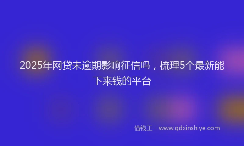 2025年网贷未逾期影响征信吗，梳理5个最新能下来钱的平台