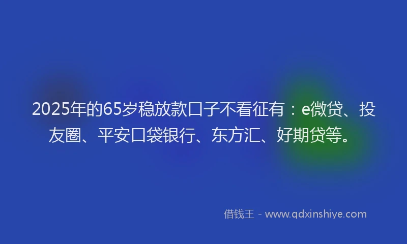 2025年的65岁稳放款口子不看征有：e微贷、投友圈、平安口袋银行、东方汇、好期贷等。