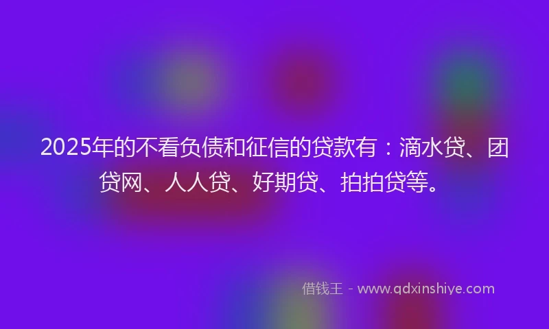 2025年的不看负债和征信的贷款有：滴水贷、团贷网、人人贷、好期贷、拍拍贷等。