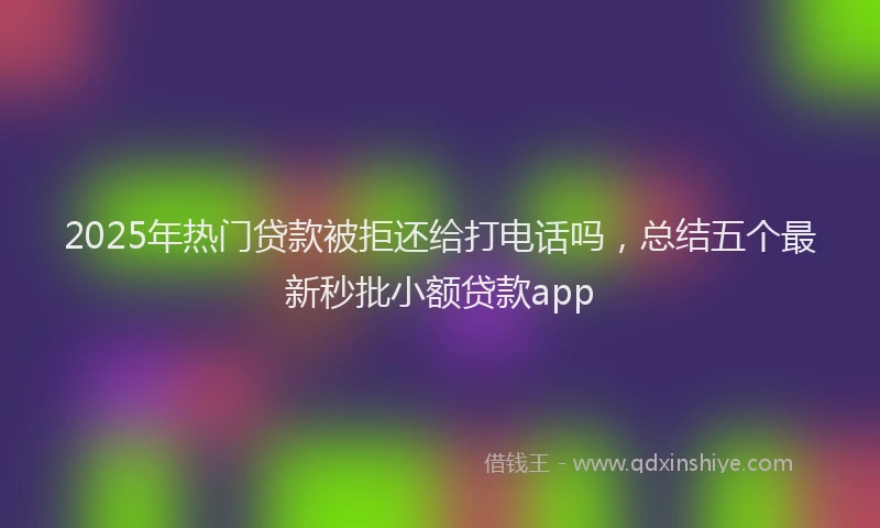 2025年热门贷款被拒还给打电话吗，总结五个最新秒批小额贷款app