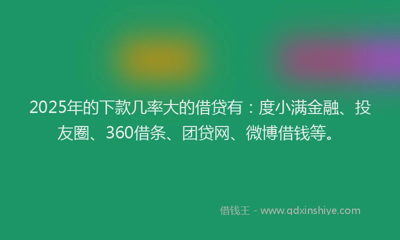 2025年的下款几率大的借贷有：度小满金融、投友圈、360借条、团贷网、微博借钱等。