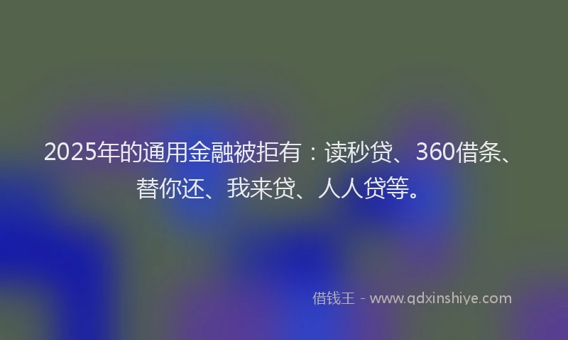 2025年的通用金融被拒有：读秒贷、360借条、替你还、我来贷、人人贷等。