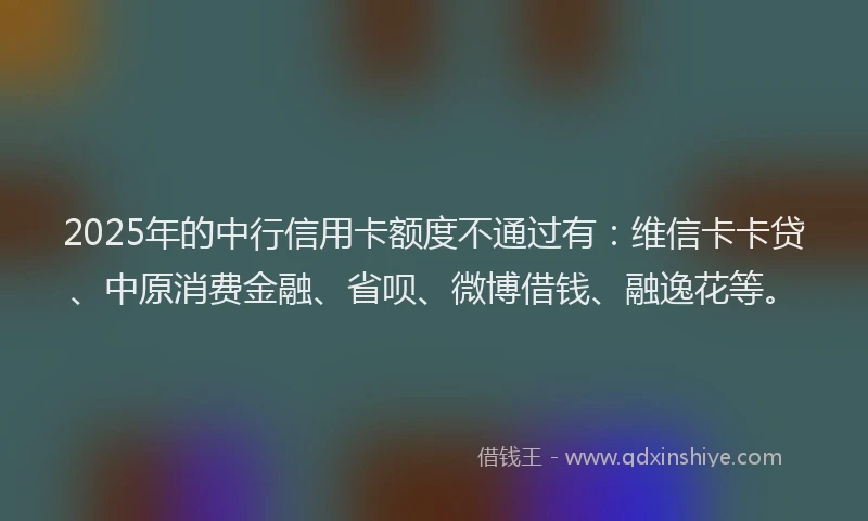 2025年的中行信用卡额度不通过有：维信卡卡贷、中原消费金融、省呗、微博借钱、融逸花等。