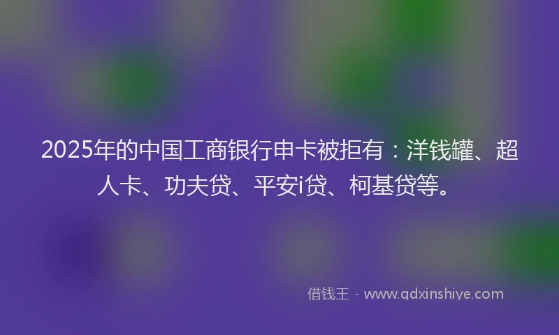 2025年的中国工商银行申卡被拒有：洋钱罐、超人卡、功夫贷、平安i贷、柯基贷等。