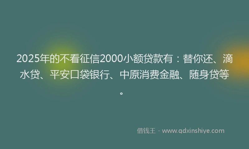 2025年的不看征信2000小额贷款有：替你还、滴水贷、平安口袋银行、中原消费金融、随身贷等。