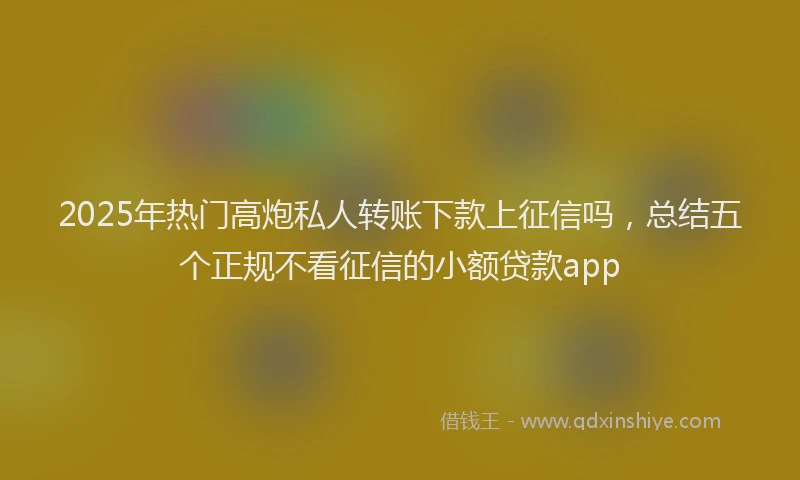 2025年热门高炮私人转账下款上征信吗，总结五个正规不看征信的小额贷款app