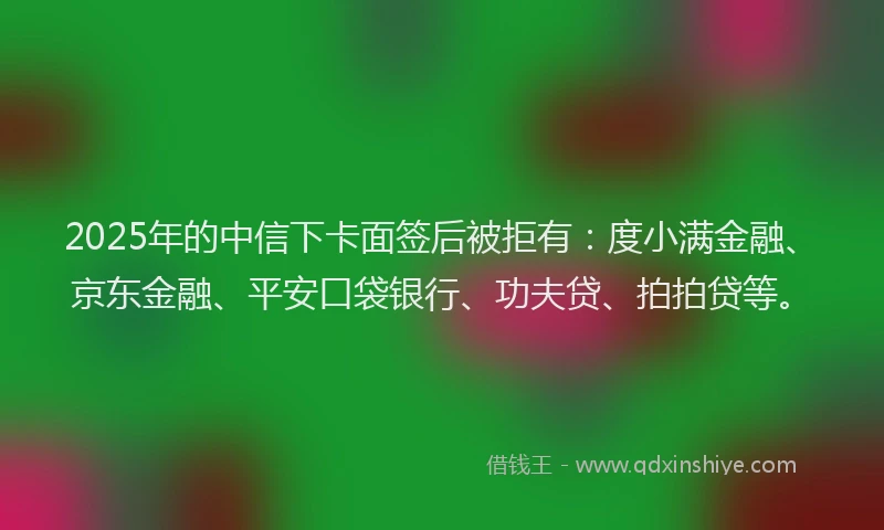 2025年的中信下卡面签后被拒有：度小满金融、京东金融、平安口袋银行、功夫贷、拍拍贷等。