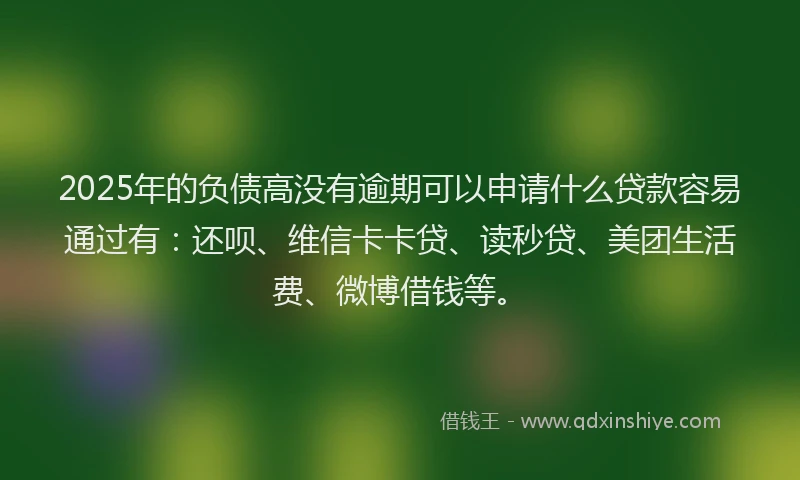 2025年的负债高没有逾期可以申请什么贷款容易通过有：还呗、维信卡卡贷、读秒贷、美团生活费、微博借钱等。