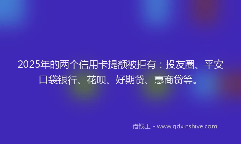 2025年的两个信用卡提额被拒有：投友圈、平安口袋银行、花呗、好期贷、惠商贷等。