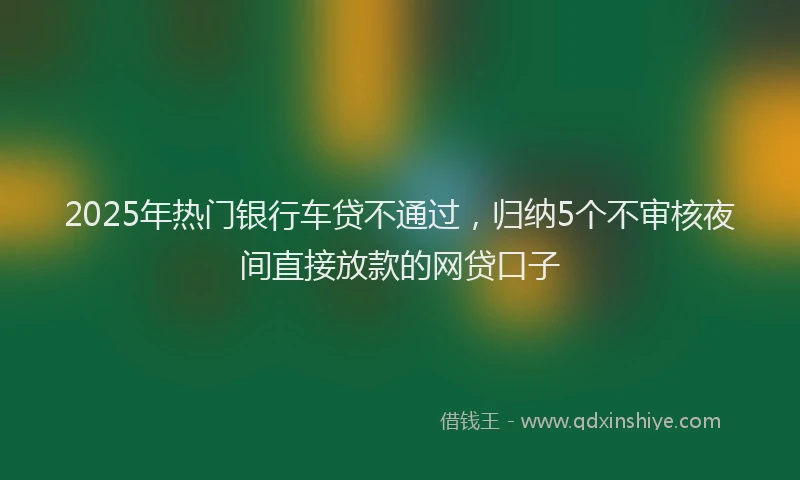 2025年热门银行车贷不通过，归纳5个不审核夜间直接放款的网贷口子