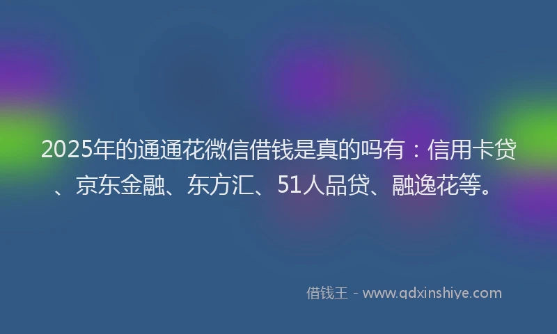 2025年的通通花微信借钱是真的吗有：信用卡贷、京东金融、东方汇、51人品贷、融逸花等。
