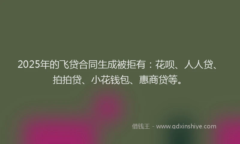 2025年的飞贷合同生成被拒有：花呗、人人贷、拍拍贷、小花钱包、惠商贷等。