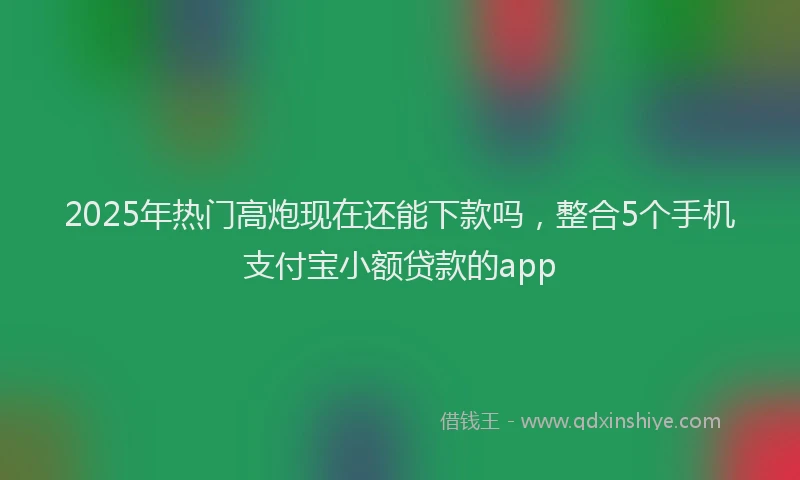 2025年热门高炮现在还能下款吗，整合5个手机支付宝小额贷款的app