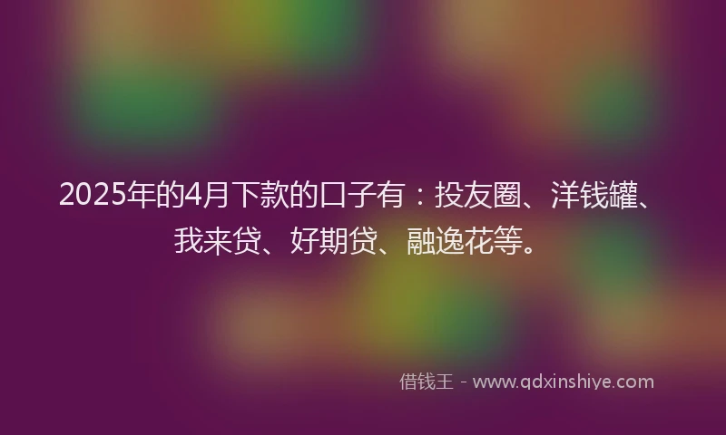 2025年的4月下款的口子有：投友圈、洋钱罐、我来贷、好期贷、融逸花等。