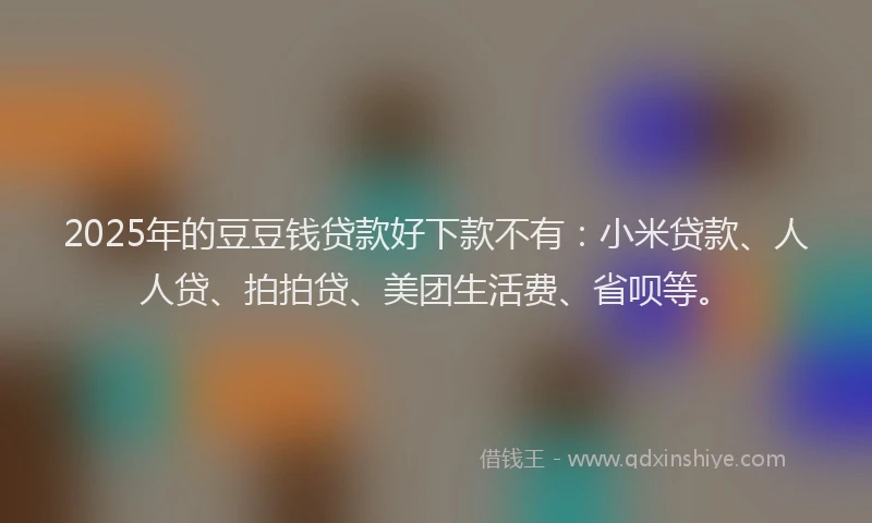 2025年的豆豆钱贷款好下款不有：小米贷款、人人贷、拍拍贷、美团生活费、省呗等。