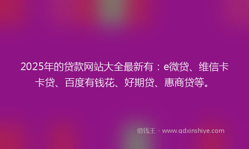 2025年的贷款网站大全最新有：e微贷、维信卡卡贷、百度有钱花、好期贷、惠商贷等。