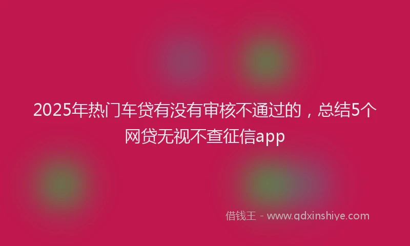 2025年热门车贷有没有审核不通过的，总结5个网贷无视不查征信app