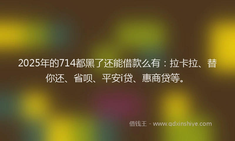 2025年的714都黑了还能借款么有：拉卡拉、替你还、省呗、平安i贷、惠商贷等。