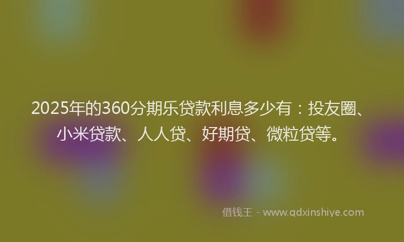 2025年的360分期乐贷款利息多少有：投友圈、小米贷款、人人贷、好期贷、微粒贷等。