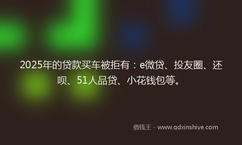 2025年的贷款买车被拒有：e微贷、投友圈、还呗、51人品贷、小花钱包等。