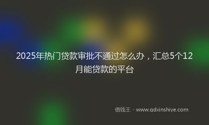 2025年热门贷款审批不通过怎么办，汇总5个12月能贷款的平台