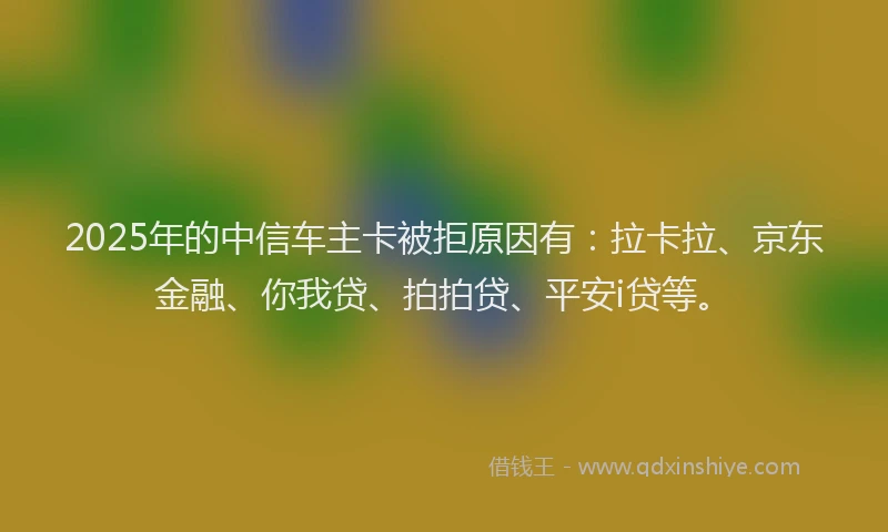 2025年的中信车主卡被拒原因有：拉卡拉、京东金融、你我贷、拍拍贷、平安i贷等。