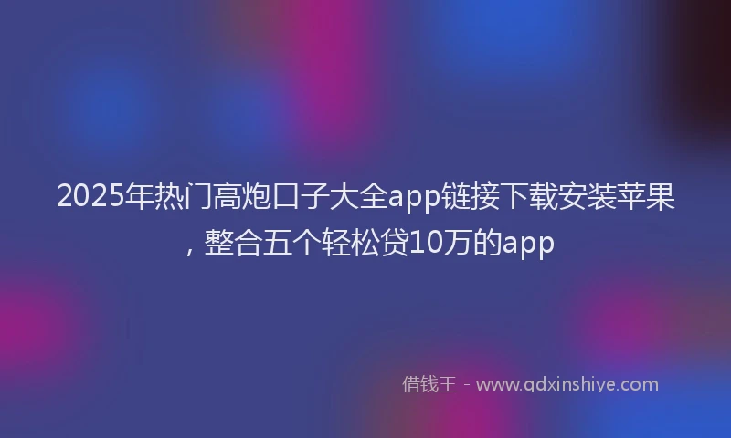 2025年热门高炮口子大全app链接下载安装苹果，整合五个轻松贷10万的app