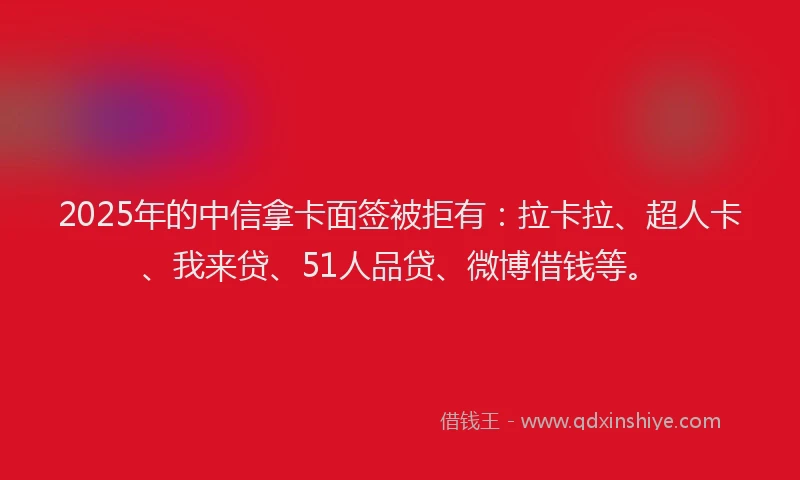 2025年的中信拿卡面签被拒有：拉卡拉、超人卡、我来贷、51人品贷、微博借钱等。