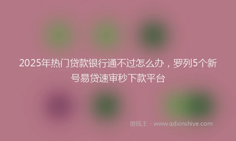 2025年热门贷款银行通不过怎么办，罗列5个新号易贷速审秒下款平台
