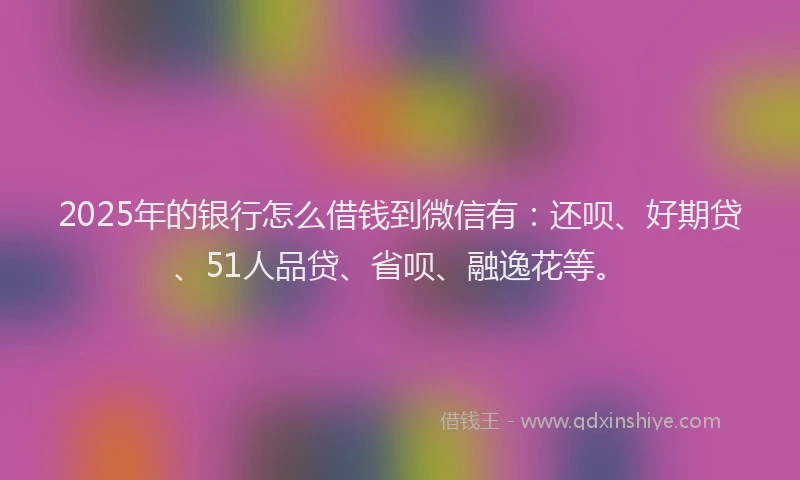 2025年的银行怎么借钱到微信有：还呗、好期贷、51人品贷、省呗、融逸花等。