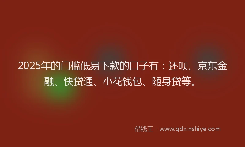 2025年的门槛低易下款的口子有：还呗、京东金融、快贷通、小花钱包、随身贷等。
