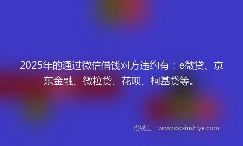 2025年的通过微信借钱对方违约有：e微贷、京东金融、微粒贷、花呗、柯基贷等。