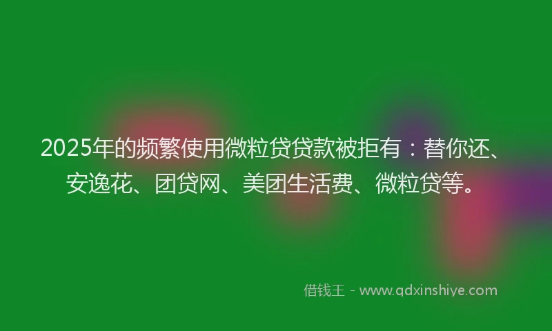 2025年的频繁使用微粒贷贷款被拒有：替你还、安逸花、团贷网、美团生活费、微粒贷等。