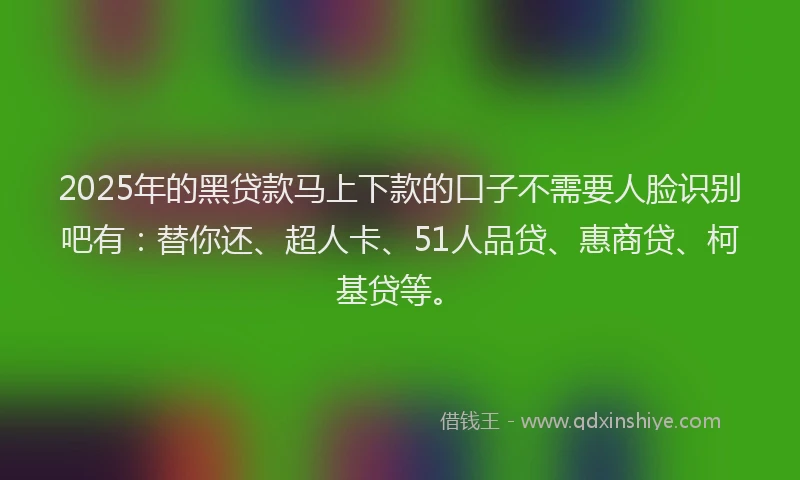 2025年的黑贷款马上下款的口子不需要人脸识别吧有：替你还、超人卡、51人品贷、惠商贷、柯基贷等。