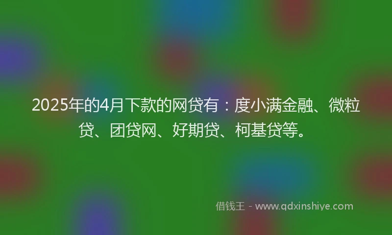 2025年的4月下款的网贷有：度小满金融、微粒贷、团贷网、好期贷、柯基贷等。