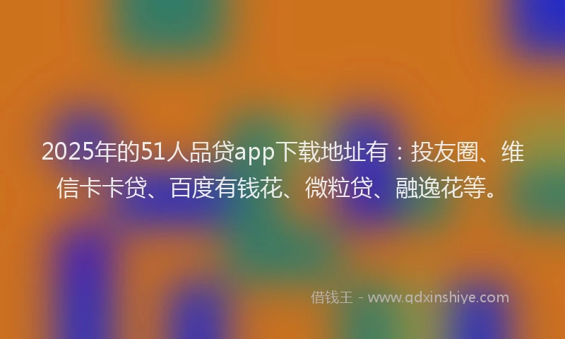 2025年的51人品贷app下载地址有：投友圈、维信卡卡贷、百度有钱花、微粒贷、融逸花等。