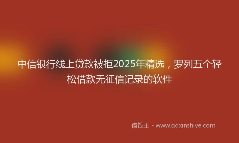 中信银行线上贷款被拒2025年精选，罗列五个轻松借款无征信记录的软件