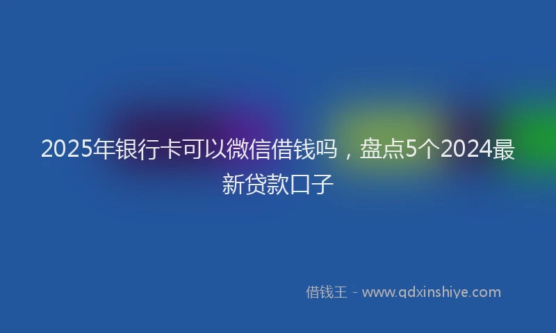 2025年银行卡可以微信借钱吗，盘点5个2024最新贷款口子