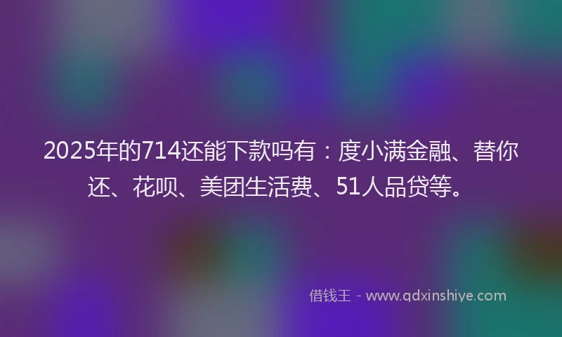 2025年的714还能下款吗有：度小满金融、替你还、花呗、美团生活费、51人品贷等。